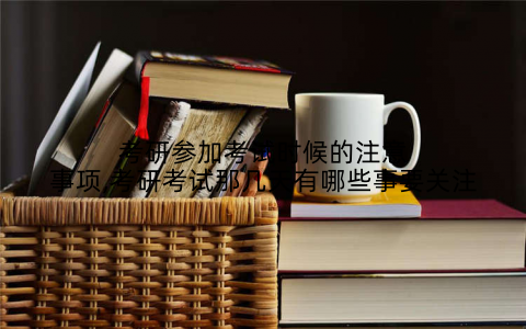 考研参加考试时候的注意事项,考研考试那几天有哪些事要关注