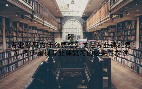 跨专业考研为什么要格外关注专业课的复习,考研重视专业课复习的必要性解读