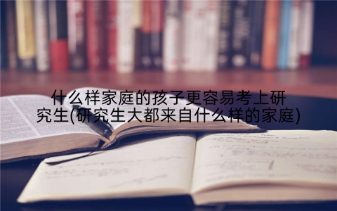 什么样家庭的孩子更容易考上研究生(研究生大都来自什么样的家庭)