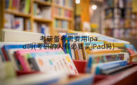 考研备考需要用ipad吗(考研的人有必要买iPad吗)