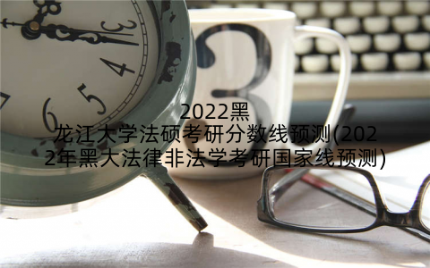 2022黑龙江大学法硕考研分数线预测(2022年黑大法律非法学考研国家线预测)