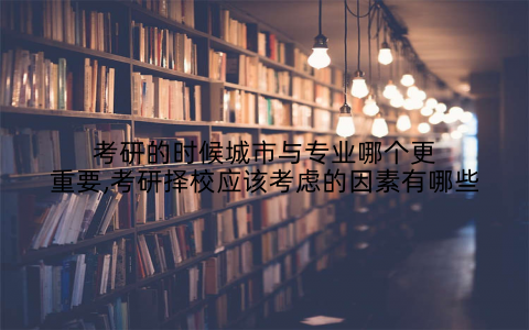 考研的时候城市与专业哪个更重要,考研择校应该考虑的因素有哪些