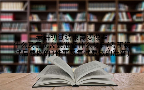 考研初试结束需要做些什么及复试需要准备什么材料(考研初试后要做的3件事及复试要做的准备)