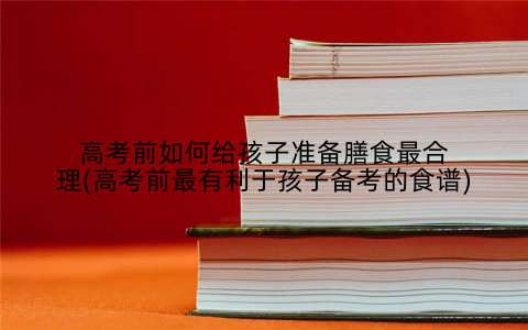 高考前如何给孩子准备膳食最合理(高考前最有利于孩子备考的食谱)