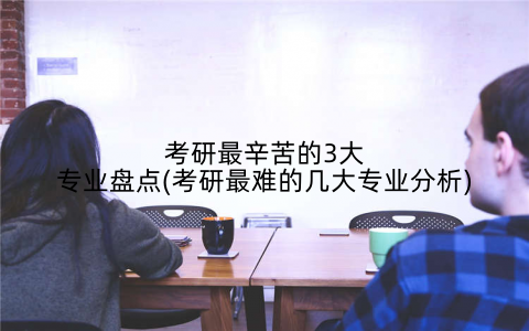 考研最辛苦的3大专业盘点(考研最难的几大专业分析)