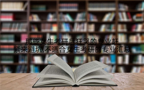 那些女生考研后狂哭的专业赶紧来避坑,不适合女生考研的专业汇总