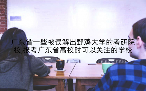 广东省一些被误解出野鸡大学的考研院校,报考广东省高校时可以关注的学校