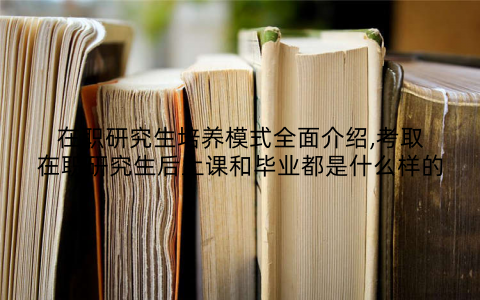 在职研究生培养模式全面介绍,考取在职研究生后上课和毕业都是什么样的