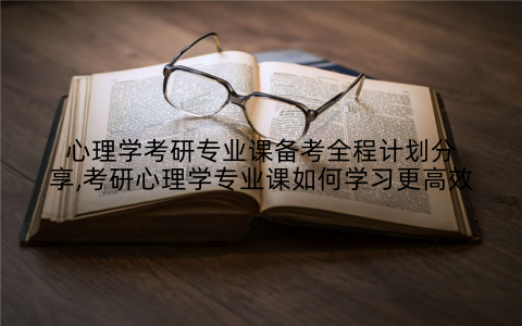 心理学考研专业课备考全程计划分享,考研心理学专业课如何学习更高效