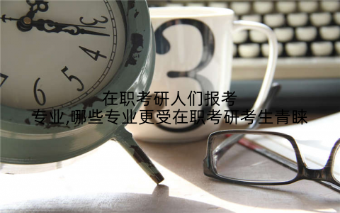 在职考研人们报考专业,哪些专业更受在职考研考生青睐