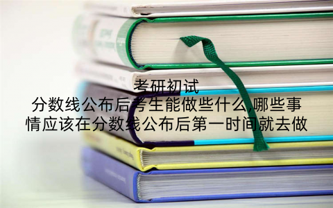 考研初试分数线公布后考生能做些什么,哪些事情应该在分数线公布后第一时间就去做