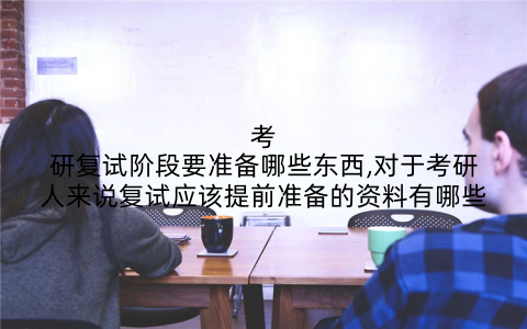 考研复试阶段要准备哪些东西,对于考研人来说复试应该提前准备的资料有哪些
