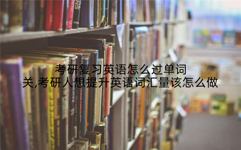 考研复习英语怎么过单词关,考研人想提升英语词汇量该怎么做