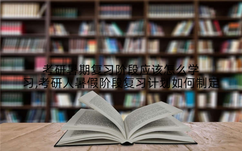 考研暑期复习阶段应该怎么学习,考研人暑假阶段复习计划如何制定