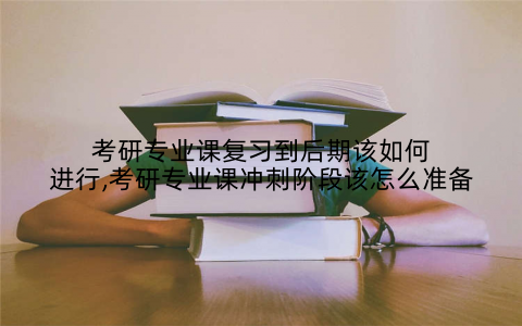 考研专业课复习到后期该如何进行,考研专业课冲刺阶段该怎么准备