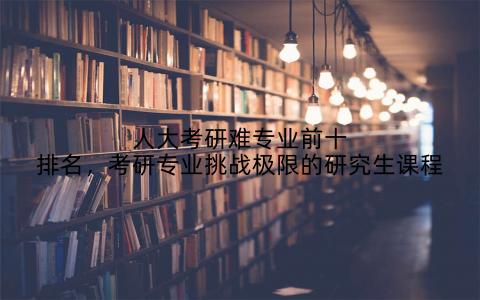 人大考研难专业前十排名，考研专业挑战极限的研究生课程