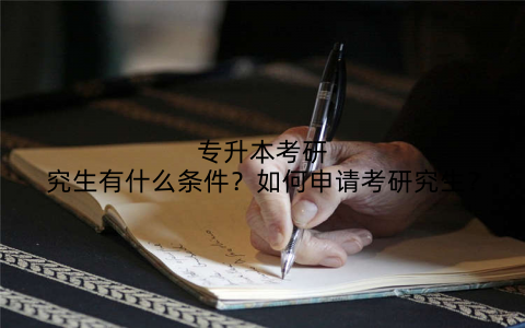 专升本考研究生有什么条件？如何申请考研究生？