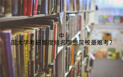 中国大学考研难度排名哪些院校最难考？