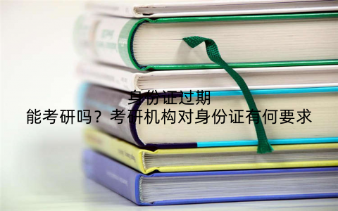身份证过期能考研吗？考研机构对身份证有何要求