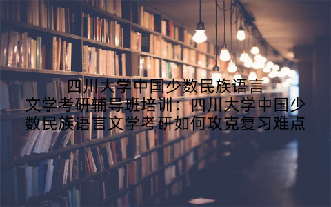 四川大学中国少数民族语言文学考研辅导班培训:四川大学中国少数民族语言文学考研如何攻克复习难点