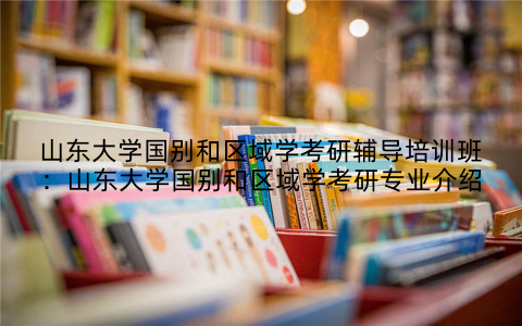 山东大学国别和区域学考研辅导培训班：山东大学国别和区域学考研专业介绍
