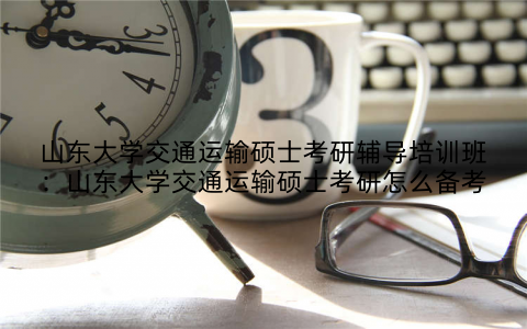 山东大学交通运输硕士考研辅导培训班：山东大学交通运输硕士考研怎么备考