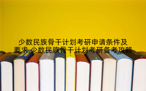 少数民族骨干计划考研申请条件及要求,少数民族骨干计划考研备考攻略