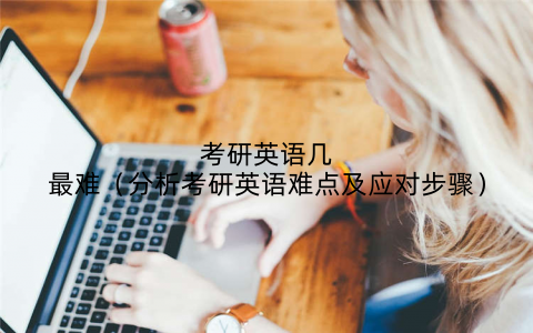 考研英语几最难（分析考研英语难点及应对步骤）