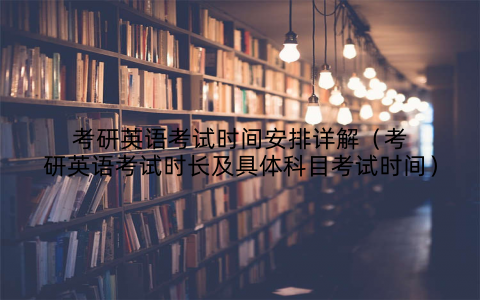 考研英语考试时间安排详解（考研英语考试时长及具体科目考试时间）