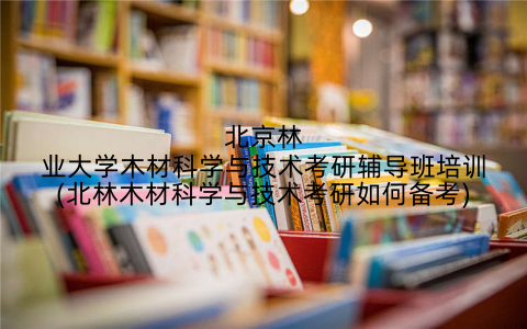 北京林业大学木材科学与技术考研辅导班培训(北林木材科学与技术考研如何备考)