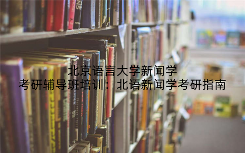 北京语言大学新闻学考研辅导班培训：北语新闻学考研指南