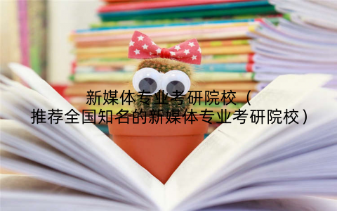 新媒体专业考研院校（推荐全国知名的新媒体专业考研院校）