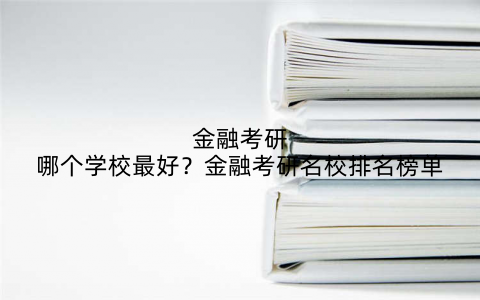 金融考研哪个学校最好？金融考研名校排名榜单