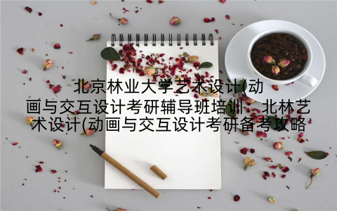 北京林业大学艺术设计(动画与交互设计考研辅导班培训：北林艺术设计(动画与交互设计考研备考攻略