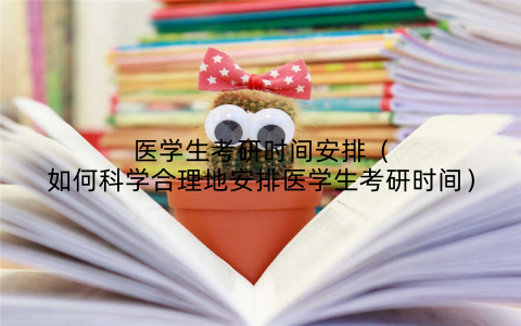 医学生考研时间安排（如何科学合理地安排医学生考研时间）