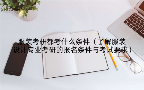 服装考研都考什么条件（了解服装设计专业考研的报名条件与考试要求）