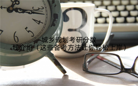 城乡规划考研分数线介绍（这些备考方法让你轻松上岸）