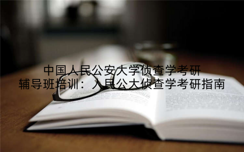 中国人民公安大学侦查学考研辅导班培训：人民公大侦查学考研指南