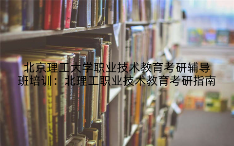 北京理工大学职业技术教育考研辅导班培训：北理工职业技术教育考研指南