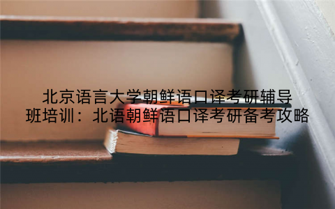 北京语言大学朝鲜语口译考研辅导班培训：北语朝鲜语口译考研备考攻略