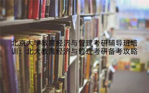 北京大学教育经济与管理考研辅导班培训：北大教育经济与管理考研备考攻略