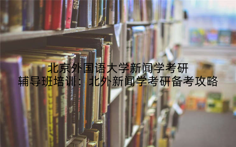 北京外国语大学新闻学考研辅导班培训：北外新闻学考研备考攻略