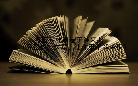 考研专业课卷子谁来批？（介绍这一过程，让你更了解考研）