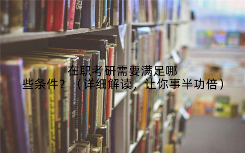 在职考研需要满足哪些条件？（详细解读，让你事半功倍）