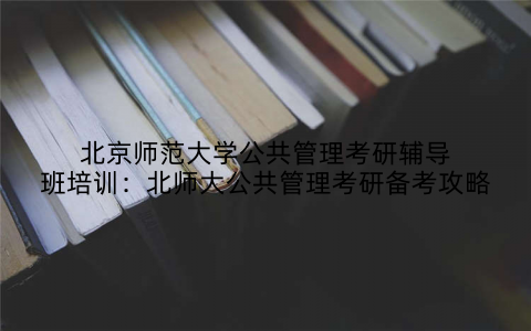 北京师范大学公共管理考研辅导班培训：北师大公共管理考研备考攻略