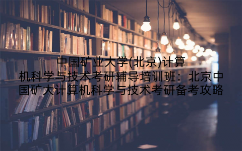 中国矿业大学(北京)计算机科学与技术考研辅导培训班：北京中国矿大计算机科学与技术考研备考攻略