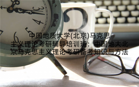 中国地质大学(北京)马克思主义理论考研辅导培训班：中国地大北京马克思主义理论考研备考知识与方法