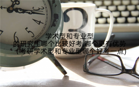 学术型和专业型的研究生哪个比较好考,哪个更有优势（考研学术型和专业型哪个好考一点)