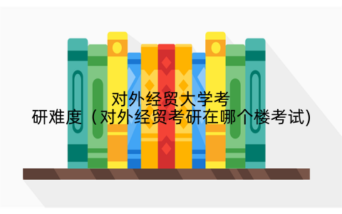 对外经贸大学考研难度（对外经贸考研在哪个楼考试)