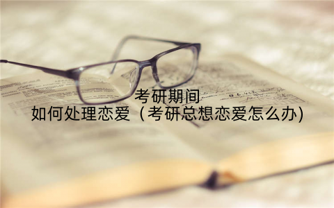 考研期间如何处理恋爱（考研总想恋爱怎么办)